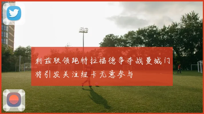 利兹联领跑特拉福德争夺战曼城门将引发关注纽卡无意参与